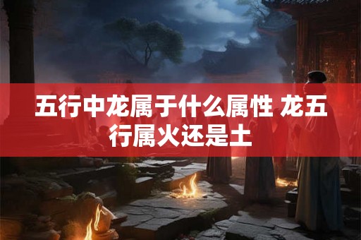 五行中龙属于什么属性 龙五行属火还是土 五行中龙属于什么属性 龙五行属火还是土