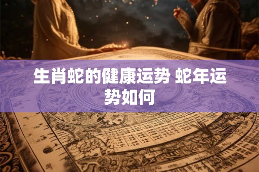 生肖蛇的健康运势 蛇年运势如何 生肖蛇的健康运势 蛇年运势如何