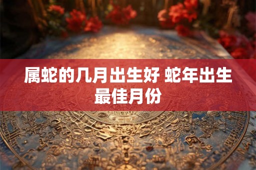 属蛇的几月出生好 蛇年出生最佳月份