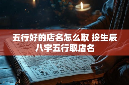 五行好的店名怎么取 按生辰八字五行取店名 五行好的店名怎么取 按生辰八字五行取店名
