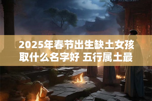 2025年春节出生缺土女孩取什么名字好 五行属土最吉利的字 2025年春节出生缺土女孩取什么名字好 五行属土最吉利的字