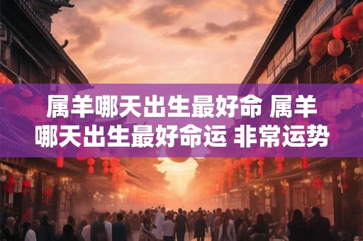 属羊哪天出生最好命 属羊哪天出生最好命运 非常运势 属羊哪天出生最好命 属羊哪天出生最好命运 非常运势