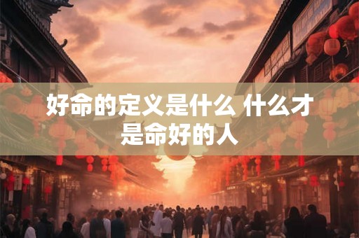 好命的定义是什么 什么才是命好的人 好命的定义是什么 什么才是命好的人