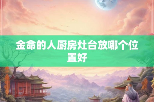 金命的人厨房灶台放哪个位置好 金命的人厨房灶台放哪个位置好