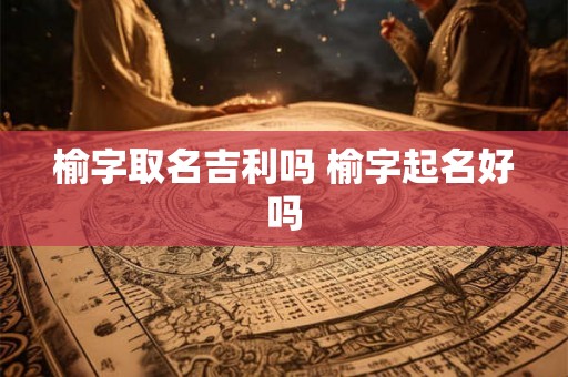榆字取名吉利吗 榆字起名好吗 榆字取名吉利吗 榆字起名好吗