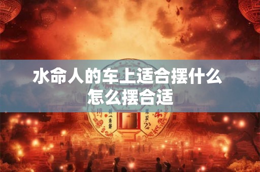 水命人的车上适合摆什么 怎么摆合适 水命人的车上适合摆什么 怎么摆合适