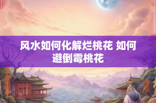 风水如何化解烂桃花 如何避倒霉桃花 风水如何化解烂桃花 如何避倒霉桃花