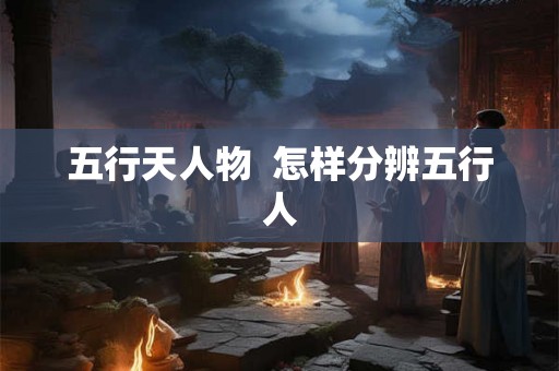 五行天人物 怎样分辨五行人 五行天人物 怎样分辨五行人