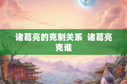 诸葛亮的克制关系 诸葛亮克谁 诸葛亮的克制关系 诸葛亮克谁