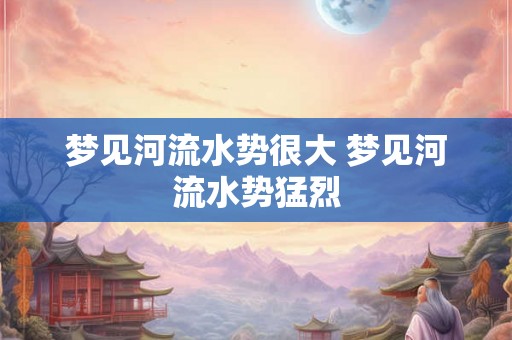 梦见河流水势很大 梦见河流水势猛烈 梦见河流水势很大 梦见河流水势猛烈