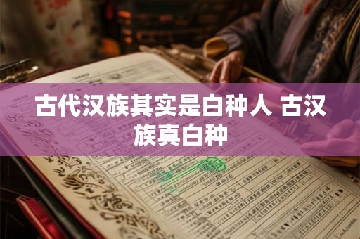 古代汉族其实是白种人 古汉族真白种 古代汉族其实是白种人 古汉族真白种