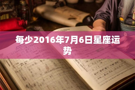 每少2016年7月6日星座运势 每少2016年7月6日星座运势