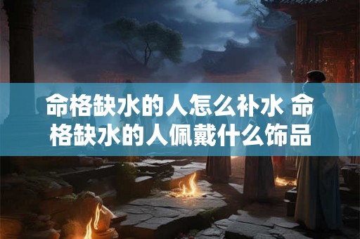 命格缺水的人怎么补水 命格缺水的人佩戴什么饰品 命格缺水的人怎么补水 命格缺水的人佩戴什么饰品