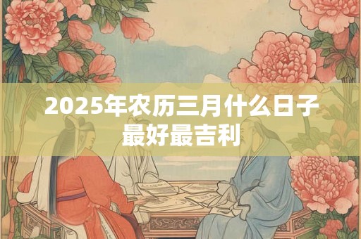 2025年农历三月什么日子最好最吉利 2025年农历三月什么日子最好最吉利