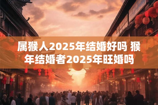 属猴人2025年结婚好吗 猴年结婚者2025年旺婚吗 属猴人2025年结婚好吗 猴年结婚者2025年旺婚吗
