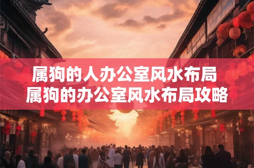 属狗的人办公室风水布局 属狗的办公室风水布局攻略如何 属狗的人办公室风水布局 属狗的办公室风水布局攻略如何
