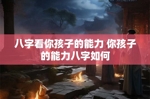 八字看你孩子的能力 你孩子的能力八字如何 八字看你孩子的能力 你孩子的能力八字如何