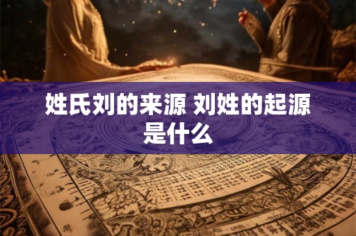 姓氏刘的来源 刘姓的起源是什么 姓氏刘的来源 刘姓的起源是什么