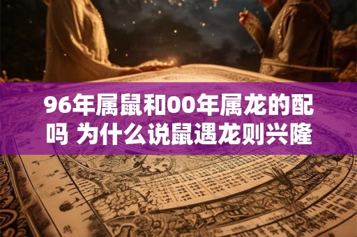 96年属鼠和00年属龙的配吗 为什么说鼠遇龙则兴隆 96年属鼠和00年属龙的配吗 为什么说鼠遇龙则兴隆