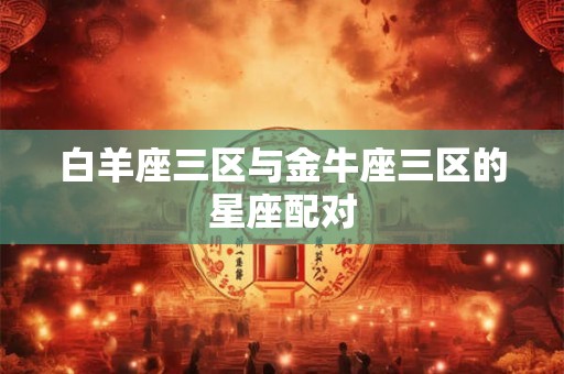 白羊座三区与金牛座三区的星座配对 白羊座三区与金牛座三区的星座配对