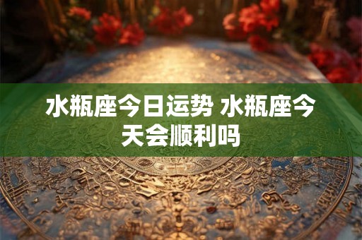 水瓶座今日运势 水瓶座今天会顺利吗 水瓶座今日运势 水瓶座今天会顺利吗