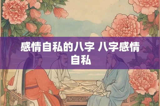 感情自私的八字 八字感情自私 感情自私的八字 八字感情自私