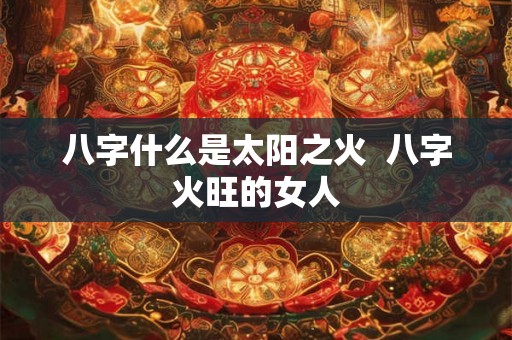 八字什么是太阳之火 八字火旺的女人 八字什么是太阳之火 八字火旺的女人