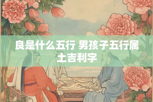 良是什么五行 男孩子五行属土吉利字 良是什么五行 男孩子五行属土吉利字