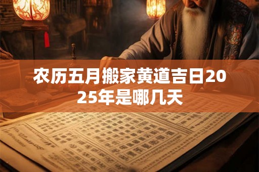 农历五月搬家黄道吉日2025年是哪几天 农历五月搬家黄道吉日2025年是哪几天
