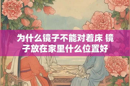 为什么镜子不能对着床 镜子放在家里什么位置好 为什么镜子不能对着床 镜子放在家里什么位置好