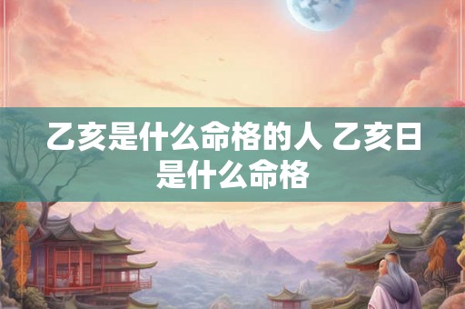 乙亥是什么命格的人 乙亥日是什么命格