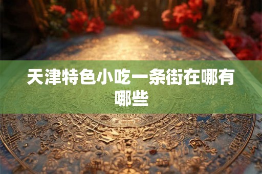 天津特色小吃一条街在哪有哪些 天津特色小吃一条街在哪有哪些