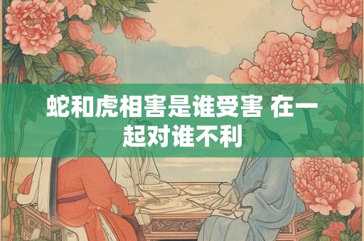 蛇和虎相害是谁受害 在一起对谁不利 蛇和虎相害是谁受害 在一起对谁不利