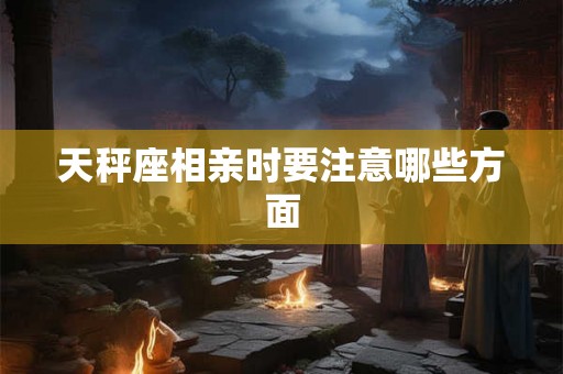 天秤座相亲时要注意哪些方面 天秤座相亲时要注意哪些方面
