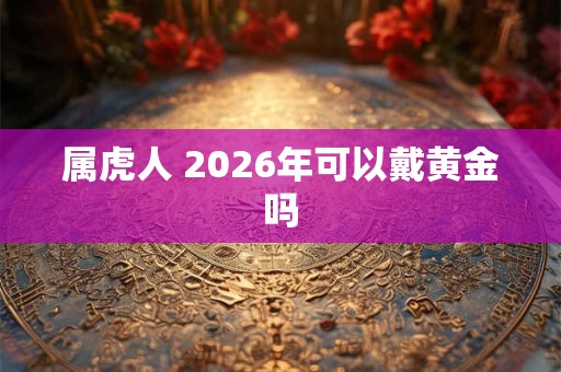 属虎人 2026年可以戴黄金吗 属虎人 2026年可以戴黄金吗