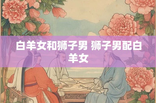 白羊女和狮子男 狮子男配白羊女 白羊女和狮子男 狮子男配白羊女