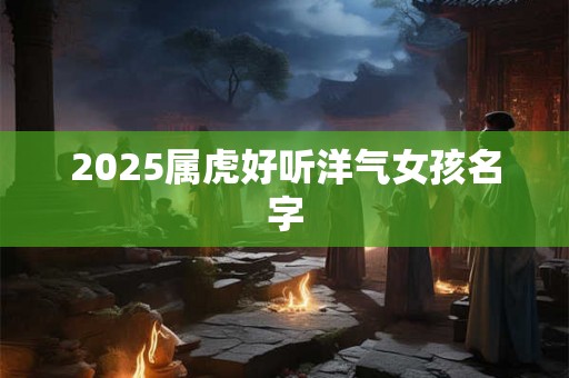 2025属虎好听洋气女孩名字 2025属虎好听洋气女孩名字