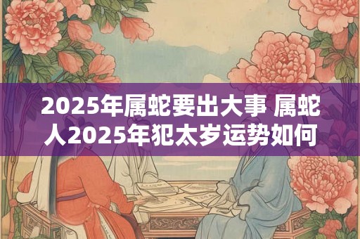 2025年属蛇要出大事 属蛇人2025年犯太岁运势如何 2025年属蛇要出大事 属蛇人2025年犯太岁运势如何