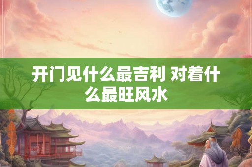 开门见什么最吉利 对着什么最旺风水 开门见什么最吉利 对着什么最旺风水