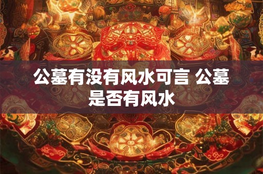 公墓有没有风水可言 公墓是否有风水 公墓有没有风水可言 公墓是否有风水