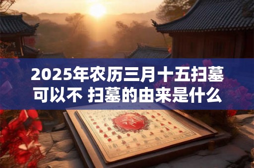 2025年农历三月十五扫墓可以不 扫墓的由来是什么 2025年农历三月十五扫墓可以不 扫墓的由来是什么