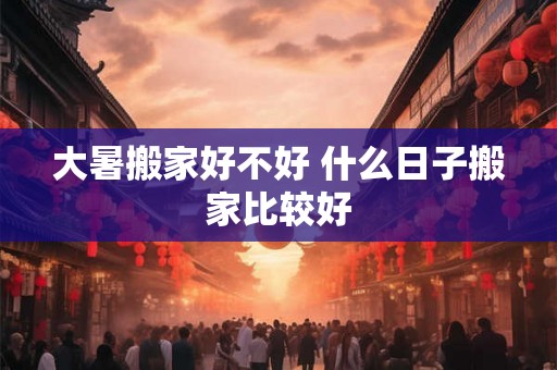 大暑搬家好不好 什么日子搬家比较好 大暑搬家好不好 什么日子搬家比较好