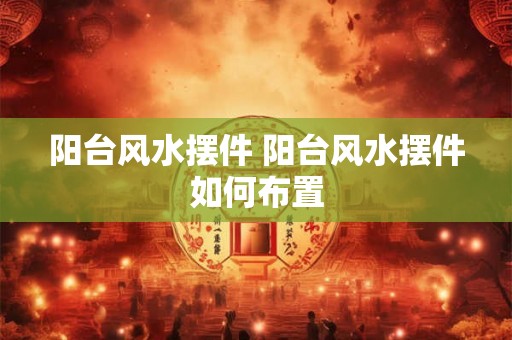 阳台风水摆件 阳台风水摆件如何布置 阳台风水摆件 阳台风水摆件如何布置