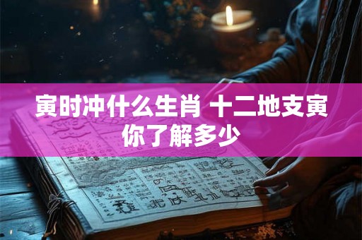 寅时冲什么生肖 十二地支寅你了解多少 寅时冲什么生肖 十二地支寅你了解多少