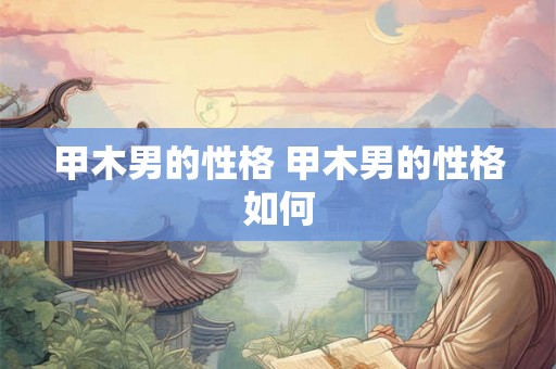 甲木男的性格 甲木男的性格如何 甲木男的性格 甲木男的性格如何