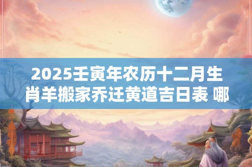 2025壬寅年农历十二月生肖羊搬家乔迁黄道吉日表 哪天搬家最好 2025壬寅年农历十二月生肖羊搬家乔迁黄道吉日表 哪天搬家最好