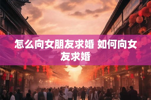 怎么向女朋友求婚 如何向女友求婚 怎么向女朋友求婚 如何向女友求婚