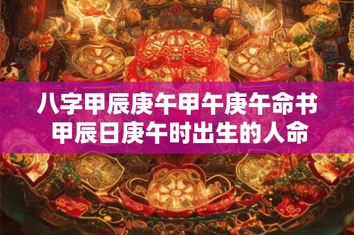八字甲辰庚午甲午庚午命书 甲辰日庚午时出生的人命运如何 八字甲辰庚午甲午庚午命书 甲辰日庚午时出生的人命运如何