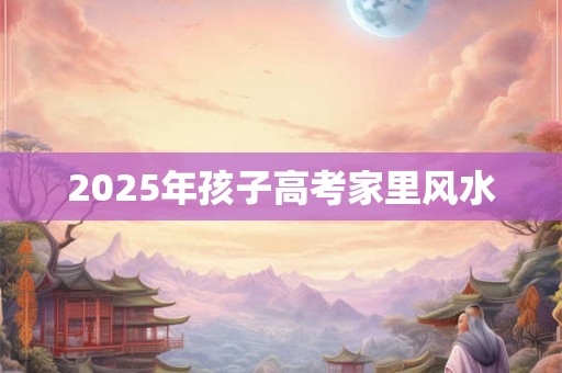 2025年孩子高考家里风水 2025年孩子高考家里风水