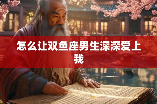 怎么让双鱼座男生深深爱上我 怎么让双鱼座男生深深爱上我